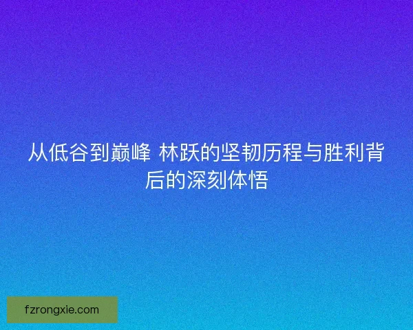 从低谷到巅峰 林跃的坚韧历程与胜利背后的深刻体悟