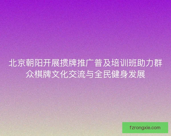 北京朝阳开展掼牌推广普及培训班助力群众棋牌文化交流与全民健身发展