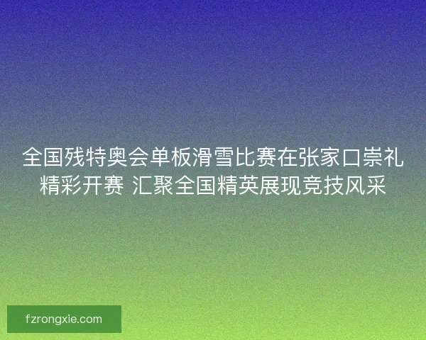 全国残特奥会单板滑雪比赛在张家口崇礼精彩开赛 汇聚全国精英展现竞技风采